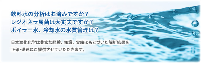 飲料水の分析はお済みですか？
レジオネラ属菌は大丈夫ですか？
ボイラー水、冷却水の水質管理は？
日本滌化化学は経験、知識、実績は他社に負けないと自負しておりますので、正確な結果を迅速にご提供させて頂くことが可能です。